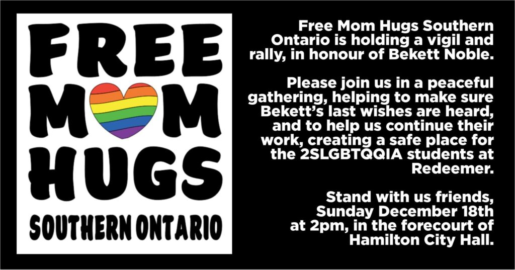 Free Mom Hugs logo on the left-hand side with text of the right. Text reads: Free Mom Hugs Southern Ontario is holding a vigil and rally, in honour of Bekett Noble. Please join us in a peaceful gathering, helping to make sure Bekett’s last wishes are heard, and to help us continue their work, creating a safe place for 2SLGBTQQIA students at Redeemer. Stand with us friends, Sunday December 18th at 2pm, in the forecourt of Hamilton City Hall.